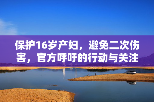 保护16岁产妇，避免二次伤害，官方呼吁的行动与关注焦点