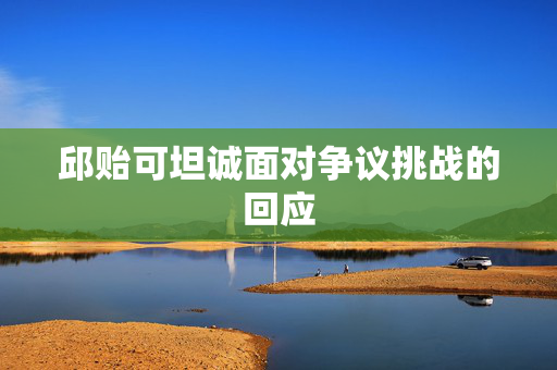 邱贻可坦诚面对争议挑战的回应