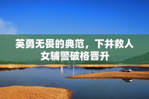 英勇无畏的典范，下井救人女辅警破格晋升