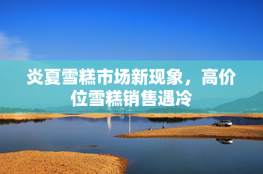 炎夏雪糕市场新现象，高价位雪糕销售遇冷