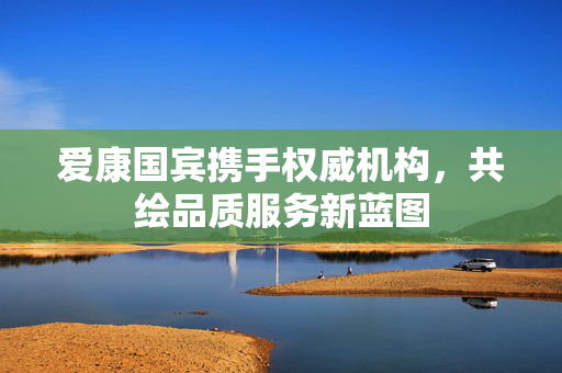 爱康国宾携手权威机构，共绘品质服务新蓝图