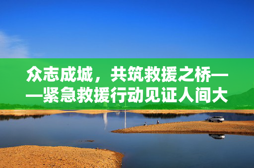 众志成城，共筑救援之桥——紧急救援行动见证人间大爱