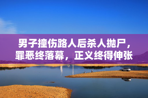 男子撞伤路人后杀人抛尸，罪恶终落幕，正义终得伸张