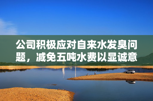 公司积极应对自来水发臭问题，减免五吨水费以显诚意