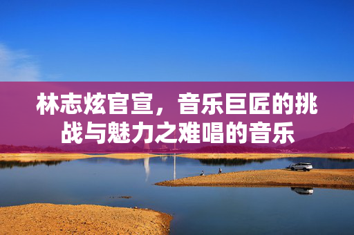 林志炫官宣，音乐巨匠的挑战与魅力之难唱的音乐