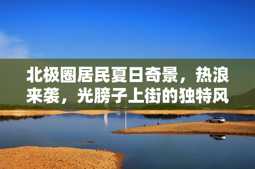 北极圈居民夏日奇景，热浪来袭，光膀子上街的独特风情