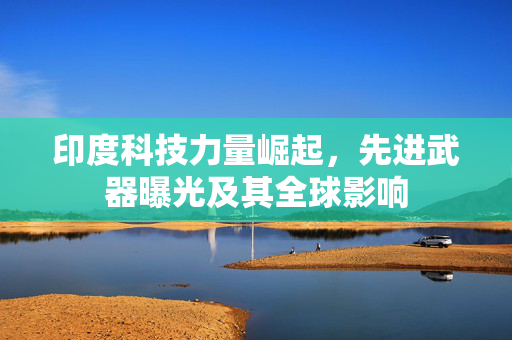 印度科技力量崛起，先进武器曝光及其全球影响