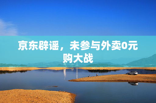 京东辟谣，未参与外卖0元购大战