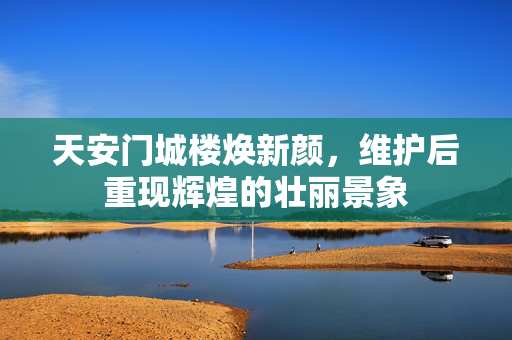 天安门城楼焕新颜，维护后重现辉煌的壮丽景象