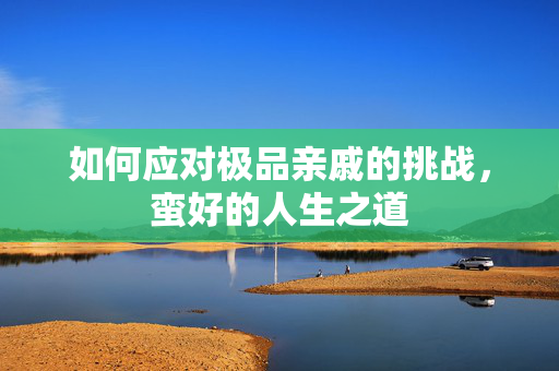 如何应对极品亲戚的挑战，蛮好的人生之道
