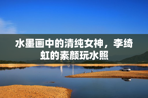 水墨画中的清纯女神，李绮虹的素颜玩水照