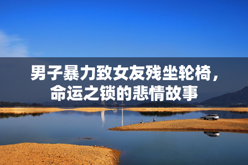 男子暴力致女友残坐轮椅，命运之锁的悲情故事