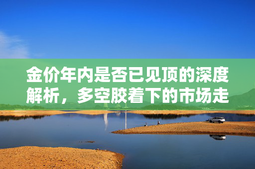 金价年内是否已见顶的深度解析，多空胶着下的市场走势