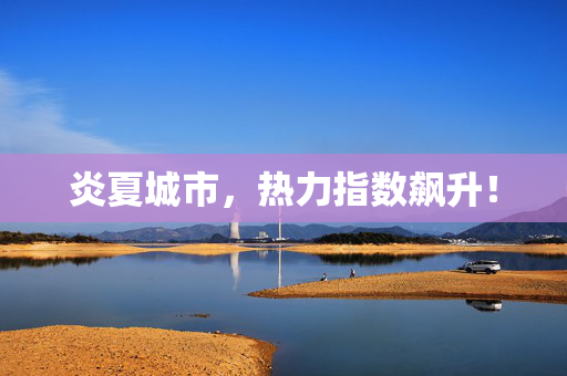 炎夏城市，热力指数飙升！