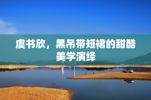 虞书欣，黑吊带短裙的甜酷美学演绎