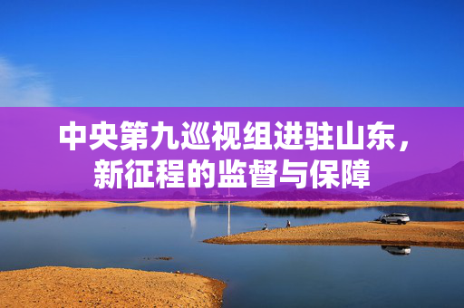 中央第九巡视组进驻山东，新征程的监督与保障