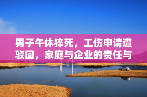 男子午休猝死，工伤申请遭驳回，家庭与企业的责任与反思