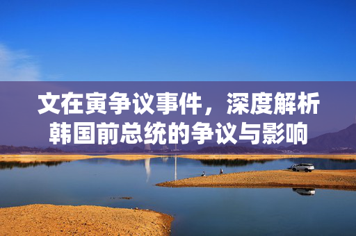 文在寅争议事件，深度解析韩国前总统的争议与影响
