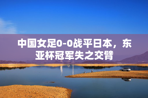 中国女足0-0战平日本，东亚杯冠军失之交臂
