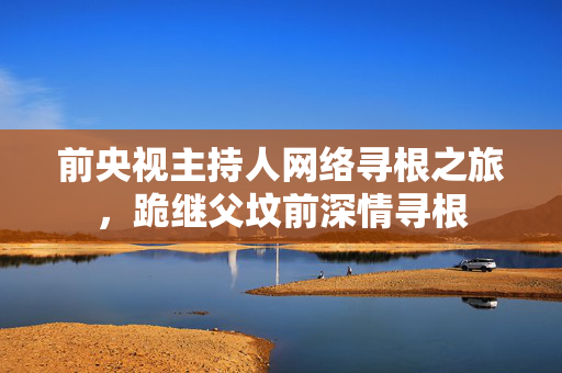 前央视主持人网络寻根之旅，跪继父坟前深情寻根