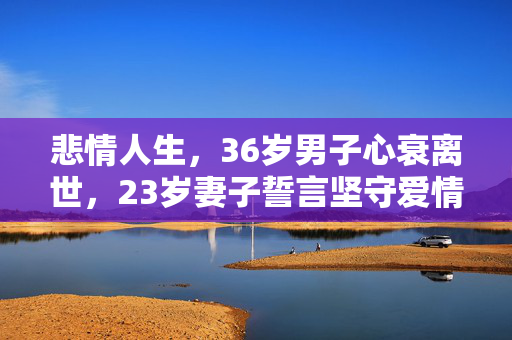 悲情人生，36岁男子心衰离世，23岁妻子誓言坚守爱情不改嫁