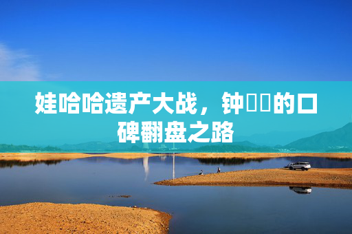 娃哈哈遗产大战，钟睒睒的口碑翻盘之路