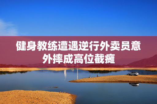 健身教练遭遇逆行外卖员意外摔成高位截瘫