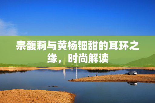 宗馥莉与黄杨钿甜的耳环之缘，时尚解读