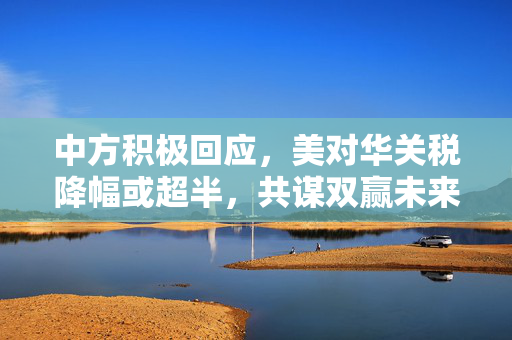 中方积极回应，美对华关税降幅或超半，共谋双赢未来发展