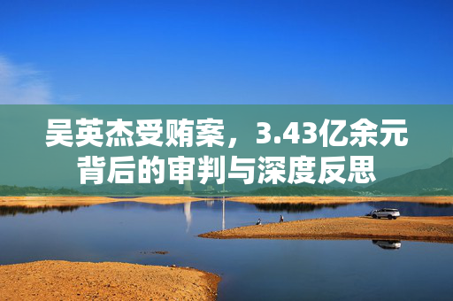 吴英杰受贿案，3.43亿余元背后的审判与深度反思