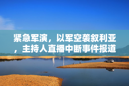 紧急军演，以军空袭叙利亚，主持人直播中断事件报道
