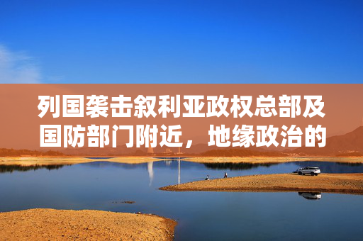 列国袭击叙利亚政权总部及国防部门附近，地缘政治的暗流与影响