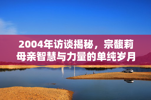 2004年访谈揭秘，宗馥莉母亲智慧与力量的单纯岁月