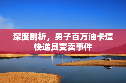 深度剖析，男子百万油卡遭快递员变卖事件