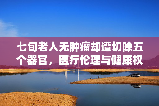 七旬老人无肿瘤却遭切除五个器官，医疗伦理与健康权益的双重困境