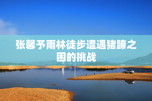张馨予雨林徒步遭遇猪蹄之困的挑战