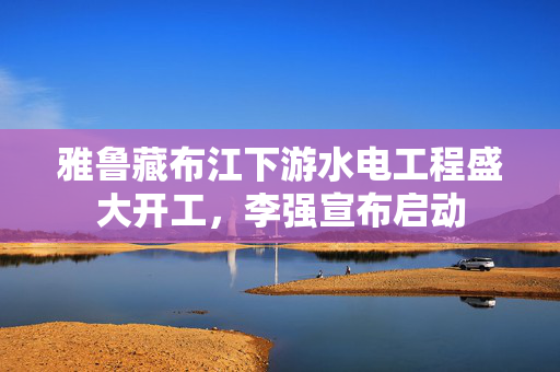 雅鲁藏布江下游水电工程盛大开工，李强宣布启动