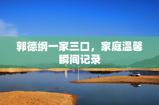 郭德纲一家三口，家庭温馨瞬间记录
