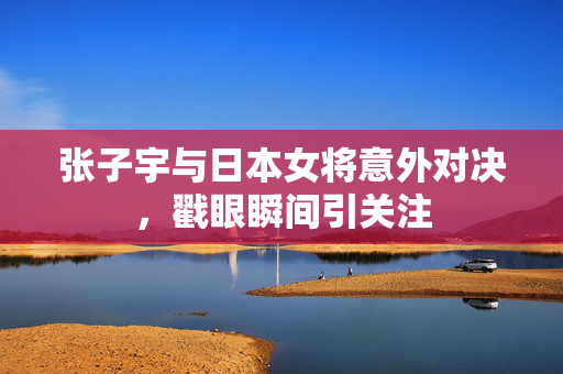 张子宇与日本女将意外对决，戳眼瞬间引关注