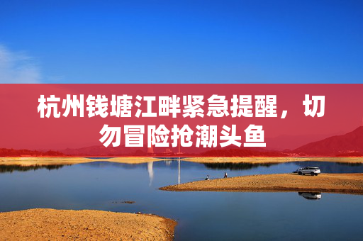 杭州钱塘江畔紧急提醒，切勿冒险抢潮头鱼