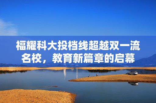 福耀科大投档线超越双一流名校，教育新篇章的启幕