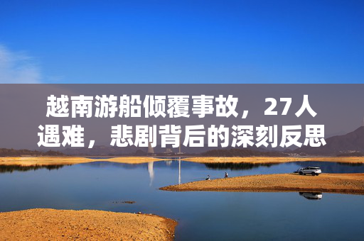 越南游船倾覆事故，27人遇难，悲剧背后的深刻反思