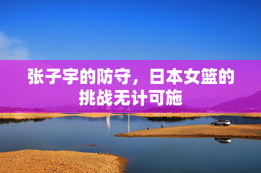 张子宇的防守，日本女篮的挑战无计可施