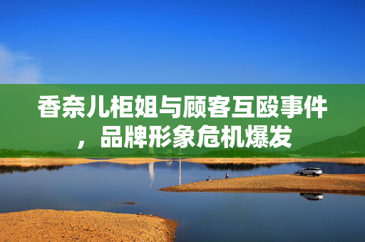 香奈儿柜姐与顾客互殴事件，品牌形象危机爆发