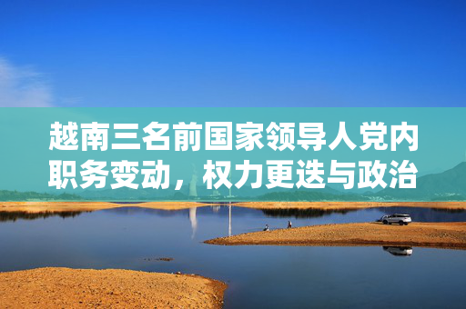 越南三名前国家领导人党内职务变动，权力更迭与政治变革的深度解析
