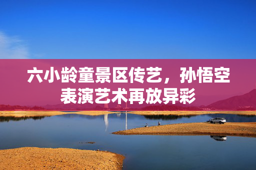 六小龄童景区传艺，孙悟空表演艺术再放异彩