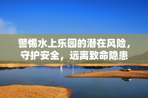 警惕水上乐园的潜在风险，守护安全，远离致命隐患