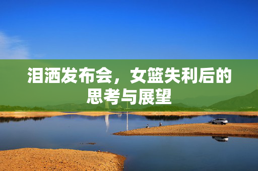 泪洒发布会，女篮失利后的思考与展望