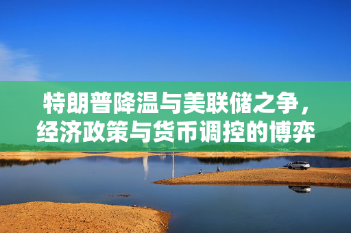 特朗普降温与美联储之争，经济政策与货币调控的博弈