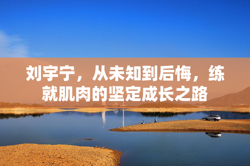 刘宇宁，从未知到后悔，练就肌肉的坚定成长之路